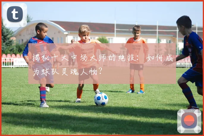 揭秘十大中场大师的绝技:如何成为球队灵魂人物?