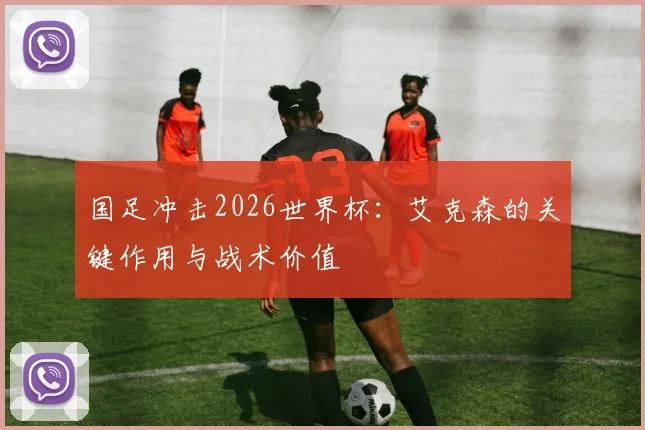 国足冲击2026世界杯:艾克森的关键作用与战术价值