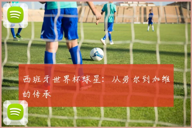 西班牙世界杯球星：从劳尔到加维的传承