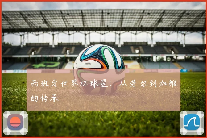 西班牙世界杯球星:从劳尔到加维的传承